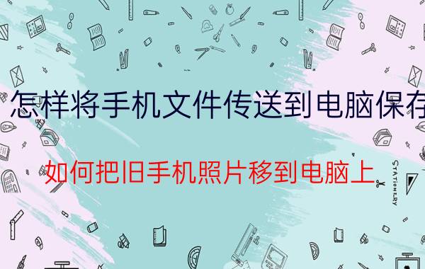 怎样将手机文件传送到电脑保存 如何把旧手机照片移到电脑上？